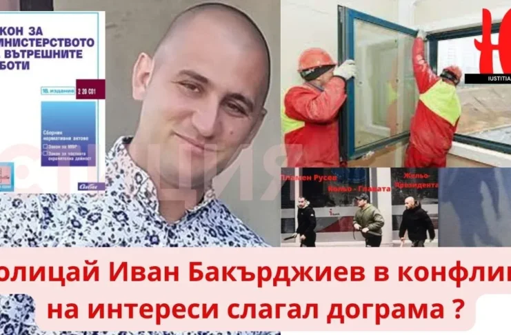 конфликт на интереси Ние от ЮСТИЦИЯ сме подали сигнали срещу Иван Бакърджиев до Дирекция "Вътрешна сигурност",  отдел „Икономическа полиция“ на МВР, Военната прокуратура и Националната агенция по приходите ( НАП ), защото, ако това е документирано, следва да може да се докаже и в такъв случай полицай Иван Бакърджиев трябва да си отиде от МВР, защото е в конфликт на интереси и дейността по слагане на дограма е търговска или работа по трудов/граждански договор (устен или писмен, формален или неформален), а съгласно Закона за МВР, това е абсолютна несъвместимост и е в конфликт на интереси със службата на Иван Бакърджиев като полицейски орган в Първо районно в Бургас. policai ivan bakurdzhiev konflikt na interesi dograma