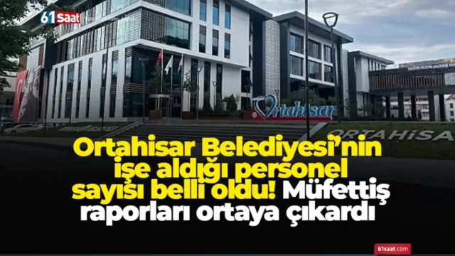 Ortahisar Belediyesi’nin işe aldığı personel sayısı belli oldu! Müfettiş raporları ortaya çıkardı 2025